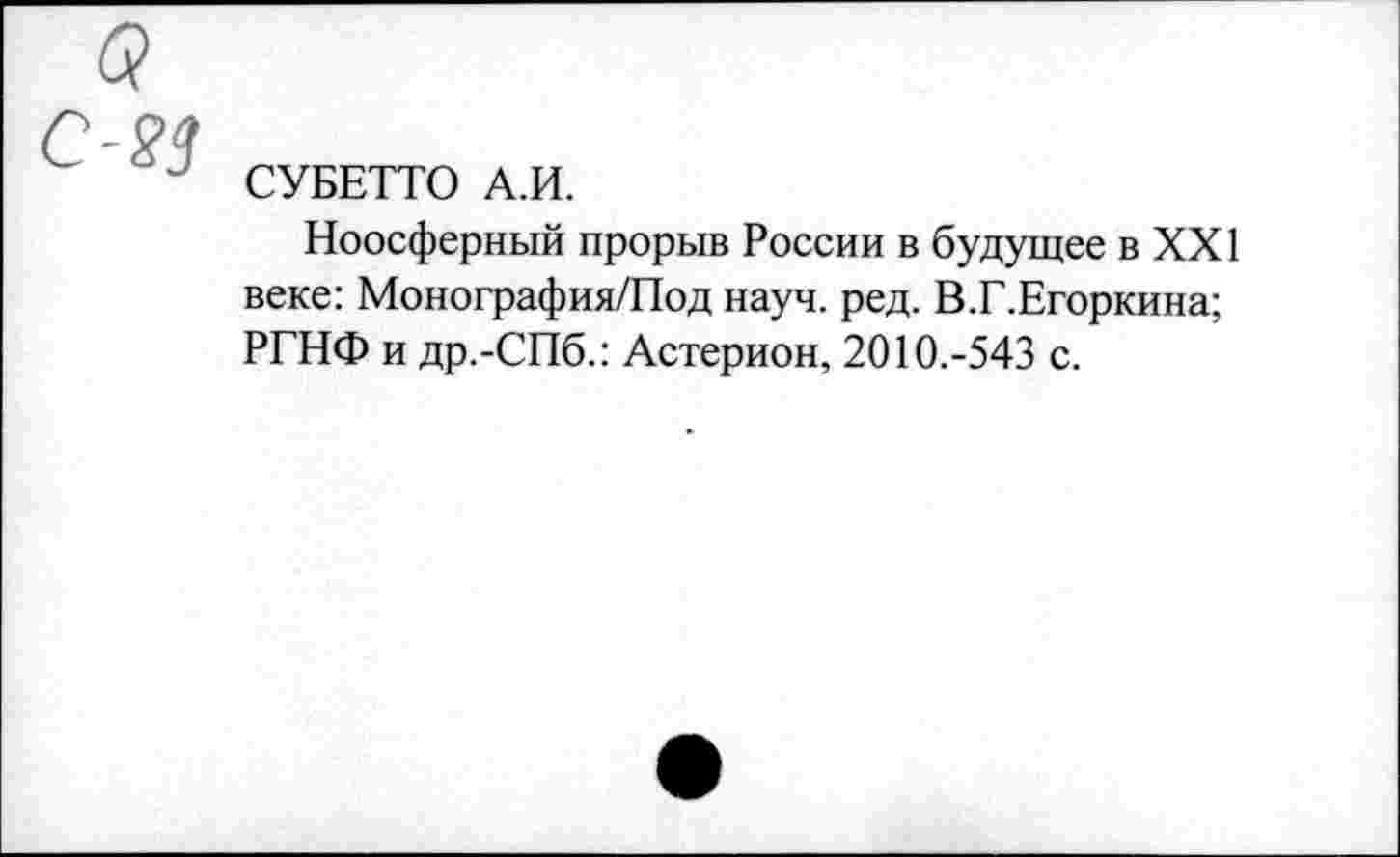 ﻿СУБЕТТО А.И.
Ноосферный прорыв России в будущее в XXI веке: Монография/Под науч. ред. В.Г.Егоркина; РГНФ и др.-СПб.: Астерион, 2010.-543 с.